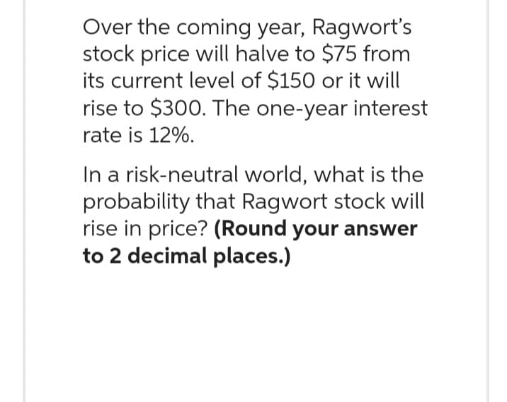 Over the coming year, Ragwort's
stock price will halve to $75 from
its current level of $150 or it will
rise to $300. The one-year interest
rate is 12%.
In a risk-neutral world, what is the
probability that Ragwort stock will
rise in price? (Round your answer
to 2 decimal places.)