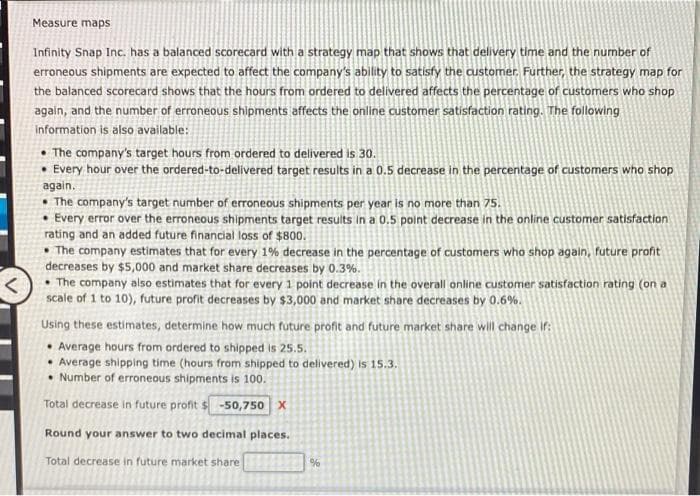 <
Measure maps
Infinity Snap Inc. has a balanced scorecard with a strategy map that shows that delivery time and the number of
erroneous shipments are expected to affect the company's ability to satisfy the customer. Further, the strategy map for
the balanced scorecard shows that the hours from ordered to delivered affects the percentage of customers who shop
again, and the number of erroneous shipments affects the online customer satisfaction rating. The following
information is also available:
• The company's target hours from ordered to delivered is 30.
• Every hour over the ordered-to-delivered target results in a 0.5 decrease in the percentage of customers who shop
again.
The company's target number of erroneous shipments per year is no more than 75.
• Every error over the erroneous shipments target results in a 0.5 point decrease in the online customer satisfaction
rating and an added future financial loss of $800.
The company estimates that for every 1% decrease in the percentage of customers who shop again, future profit
decreases by $5,000 and market share decreases by 0.3%.
The company also estimates that for every 1 point decrease in the overall online customer satisfaction rating (on a
scale of 1 to 10), future profit decreases by $3,000 and market share decreases by 0.6%.
Using these estimates, determine how much future profit and future market share will change if:
Average hours from ordered to shipped is 25.5.
Average shipping time (hours from shipped to delivered) is 15.3.
Number of erroneous shipments is 100.
Total decrease in future profit $-50,750 X
Round your answer to two decimal places.
Total decrease in future market share
%