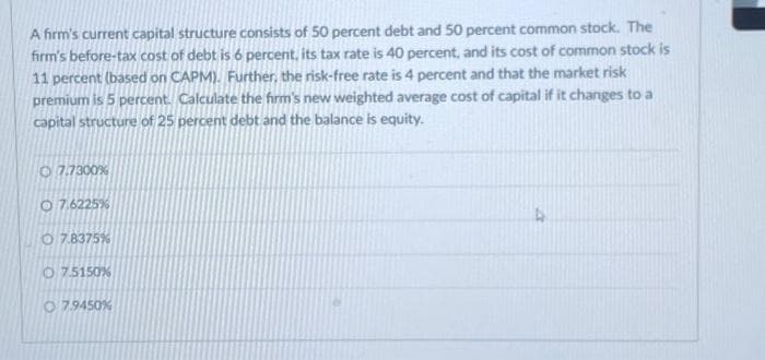 A firm's current capital structure consists of 50 percent debt and 50 percent common stock. The
firm's before-tax cost of debt is 6 percent, its tax rate is 40 percent, and its cost of common stock is
11 percent (based on CAPM). Further, the risk-free rate is 4 percent and that the market risk
premium is 5 percent. Calculate the firm's new weighted average cost of capital if it changes to a
capital structure of 25 percent debt and the balance is equity.
7.7300%
O7.6225%
O7.8375%
O7.5150%
O7.9450%