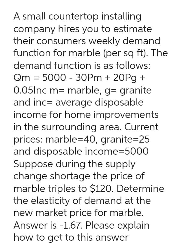 A small countertop
installing
company hires you to estimate
their consumers weekly demand
function for marble (per sq ft). The
demand function is as follows:
Qm = 5000-30Pm + 20Pg +
0.05Inc m= marble, g= granite
and inc= average disposable
income for home improvements
in the surrounding area. Current
prices: marble=40, granite=25
and disposable income-5000
Suppose during the supply
change shortage the price of
marble triples to $120. Determine
the elasticity of demand at the
new market price for marble.
Answer is -1.67. Please explain
how to get to this answer