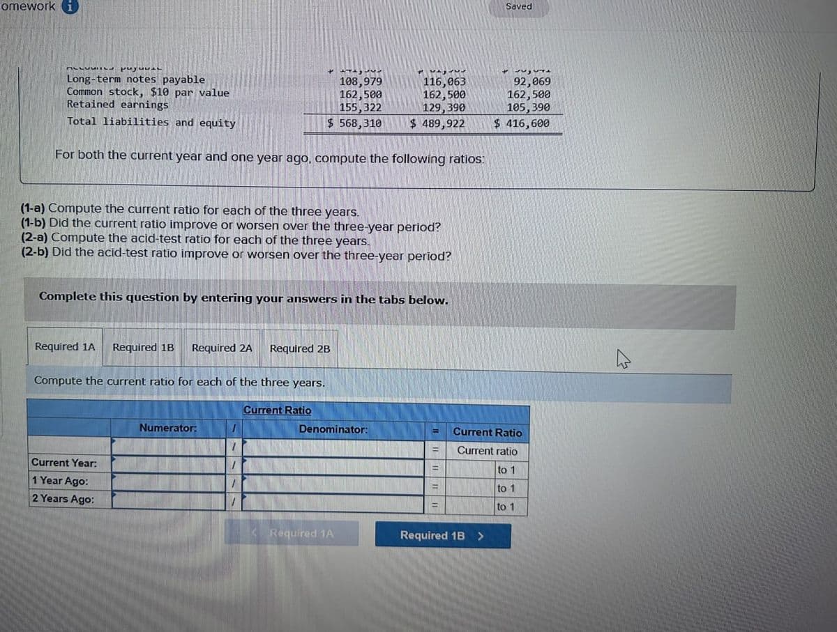 omework i
ALLUVIICs puyuAL
Long-term notes payable
Common stock, $10 par value
Retained earnings
+
108,979
162,500
155,322
$ 568,310
てとして
116,063
162,500
129,390
Saved
92,069
162,500
105,390
Total liabilities and equity
$ 489,922
For both the current year and one year ago, compute the following ratios:
$ 416,600
(1-a) Compute the current ratio for each of the three years.
(1-b) Did the current ratio improve or worsen over the three-year period?
(2-a) Compute the acid-test ratio for each of the three years.
(2-b) Did the acid-test ratio improve or worsen over the three-year period?
Complete this question by entering your answers in the tabs below.
Required 1A
Required 1B Required 2A
Required 2B
Compute the current ratio for each of the three years.
Current Year:
1 Year Ago:
2 Years Ago:
Numerator:
Current Ratio
Denominator:
=
Current Ratio
Current ratio
to 1
to 1
to 1
<Required 1A
Required 1B >
M