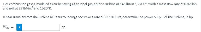 Hot combustion gases, modeled as air behaving as an ideal gas, enter a turbine at 145 Ibf/in.?, 2700°R with a mass flow rate of 0.82 lb/s
and exit at 29 Ibf/in.? and 1620°R.
If heat transfer from the turbine to its surroundings occurs at a rate of 52.18 Btu/s, determine the power output of the turbine, in hp.
Wev =
hp
