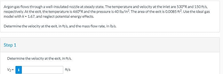 Argon gas flows through a well-insulated nozzle at steady state. The temperature and velocity at the inlet are 530°R and 150 ft/s,
respectively. At the exit, the temperature is 460°R and the pressure is 40 lb;/in?. The area of the exit is 0.0o085 ft?. Use the ideal gas
model with k = 1.67, and neglect potential energy effects.
Determine the velocity at the exit, in ft/s, and the mass flow rate, in Ib/s.
Step 1
Determine the velocity at the exit, in ft/s.
V2 = i
ft/s
