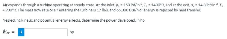 Air expands through a turbine operating at steady state. At the inlet, p1 = 150 lbf/in.?, T1 = 1400°R, and at the exit, p2 = 14.8 lbf/in.?, T2
= 900°R. The mass flow rate of air entering the turbine is 17 Ib/s, and 65,000 Btu/h of energy is rejected by heat transfer.
Neglecting kinetic and potential energy effects, determine the power developed, in hp.
Wev
hp
