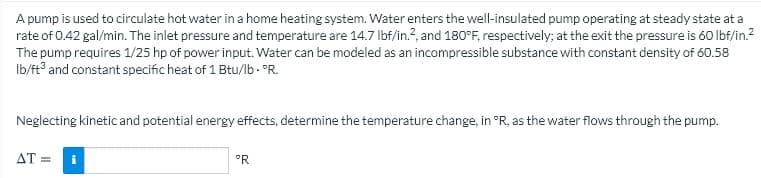 A pump is used to circulate hot water in a home heating system. Water enters the well-insulated pump operating at steady state at a
rate of 0.42 gal/min. The inlet pressure and temperature are 14.7 lbf/in.?, and 180°F, respectively; at the exit the pressure is 60 Ibf/in.?
The pump requires 1/25 hp of power input. Water can be modeled as an incompressible substance with constant density of 60.58
Ib/ft and constant specific heat of 1 Btu/lb. °R.
Neglecting kinetic and potential energy effects, determine the temperature change, in °R, as the water flows through the pump.
AT =
i
°R
