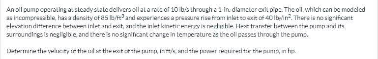 An oil pump operating at steady state delivers oil at a rate of 10 Ib/s through a 1-in-diameter exit pipe. The oil, which can be modeled
as incompressible, has a density of 85 Ib/ft and experiences a pressure rise from inlet to exit of 40 lIb;/in?. There is no significant
elevation difference between inlet and exit, and the inlet kinetic energy is negligible. Heat transfer between the pump and its
surroundings is negligible, and there is no significant change in temperature as the oil passes through the pump.
Determine the velocity of the oil at the exit of the pump, in ft/s, and the power required for the pump, in hp.
