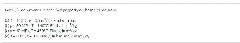 For H20, determine the specified property at the indicated state.
(a) T= 140°C, v = 0.5 m/kg. Find p, in bar.
(b) p = 30 MPa, T=- 160°C. Find v, in m/kg.
(c) p = 10 MPa, T= 450°C. Find v, in m/kg.
(d) T= 80°C, x = 0.6. Find p, in bar, and v, in m/kg.
