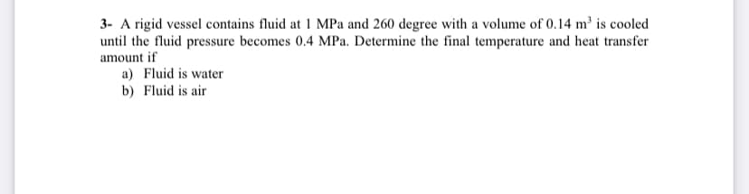 3- A rigid vessel contains fluid at 1 MPa and 260 degree with a volume of 0.14 m² is cooled
until the fluid pressure becomes 0.4 MPa. Determine the final temperature and heat transfer
amount if
a) Fluid is water
b) Fluid is air
