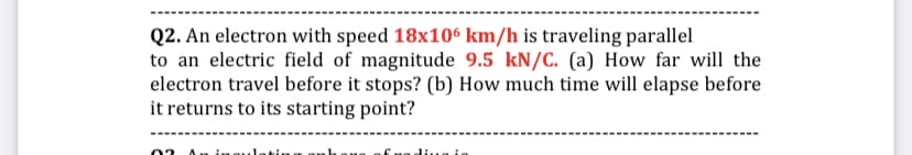 Q2. An electron with speed 18x106 km/h is traveling parallel
to an electric field of magnitude 9.5 kN/C. (a) How far will the
electron travel before it stops? (b) How much time will elapse before
it returns to its starting point?
02 Au in.
ofmed...a io
