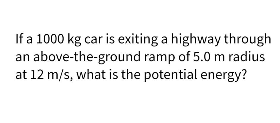 If a 1000 kg car is exiting a highway through
an above-the-ground ramp of 5.0 m radius
at 12 m/s, what is the potential energy?
