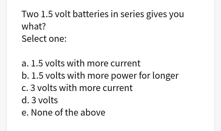 Two 1.5 volt batteries in series gives you
what?
Select one:
a. 1.5 volts with more current
b. 1.5 volts with more power for longer
c. 3 volts with more current
d. 3 volts
e. None of the above
