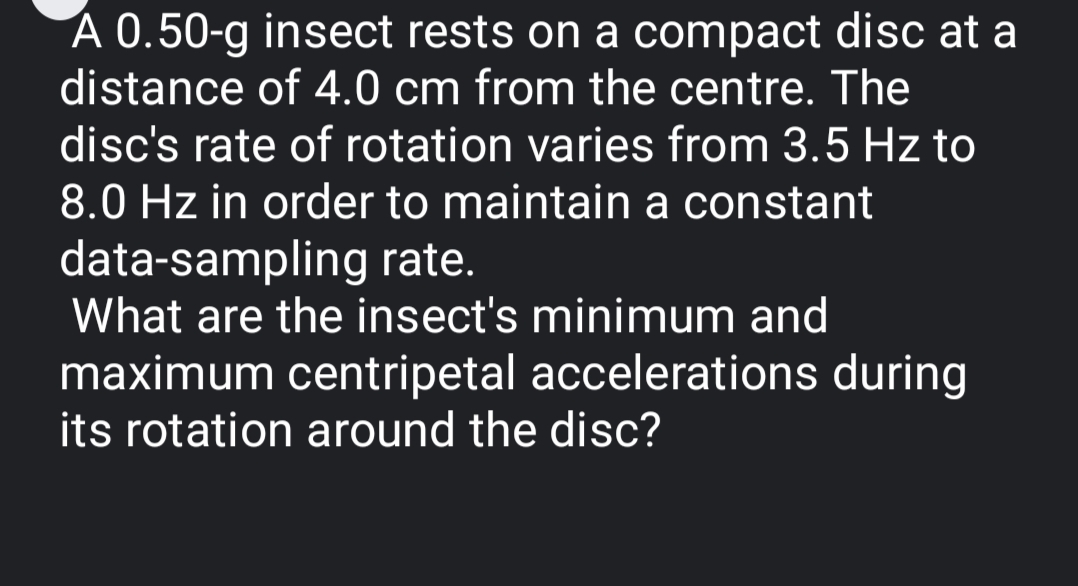 A 0.50-g insect rests on a compact disc at a
distance of 4.0 cm from the centre. The
disc's rate of rotation varies from 3.5 Hz to
8.0 Hz in order to maintain a constant
data-sampling rate.
What are the insect's minimum and
maximum centripetal accelerations during
its rotation around the disc?
