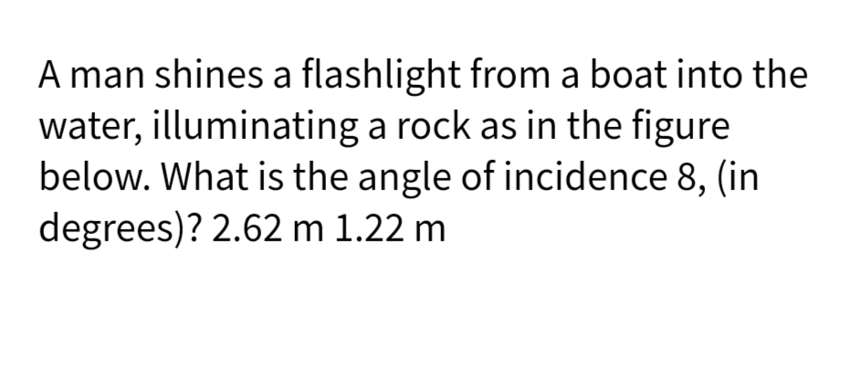 A man shines a flashlight from a boat into the
water, illuminating a rock as in the figure
below. What is the angle of incidence 8, (in
degrees)? 2.62 m 1.22 m
