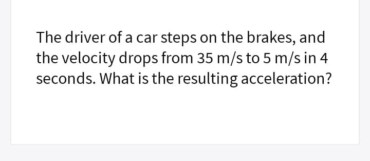 The driver of a car steps on the brakes, and
the velocity drops from 35 m/s to 5 m/s in 4
seconds. What is the resulting acceleration?
