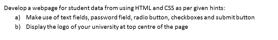 Develop a webpage for student data from using HTML and CSS as per given hints:
a) Make use of text fields, password field, radio button, checkboxes and submit button
b) Display the logo of your university at top centre of the page
