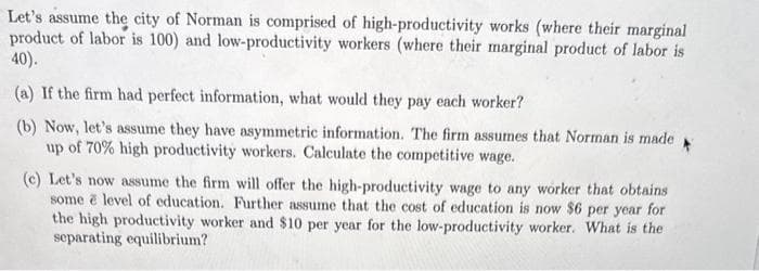 Let's assume the city of Norman is comprised of high-productivity works (where their marginal
product of labor is 100) and low-productivity workers (where their marginal product of labor is
40).
(a) If the firm had perfect information, what would they pay each worker?
(b) Now, let's assume they have asymmetric information. The firm assumes that Norman is made
up of 70% high productivity workers. Calculate the competitive wage.
(c) Let's now assume the firm will offer the high-productivity wage to any worker that obtains
some e level of education. Further assume that the cost of education is now $6 per year for
the high productivity worker and $10 per year for the low-productivity worker. What is the
separating equilibrium?