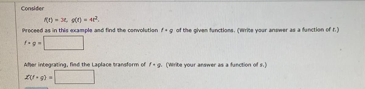 Consider
f(t)= 3t, g(t) = 4t².
Proceed as in this example and find the convolution f g of the given functions. (Write your answer as a function of t.)
f*g=
After integrating, find the Laplace transform of f* g. (Write your answer as a function of s.)
L{fg} =