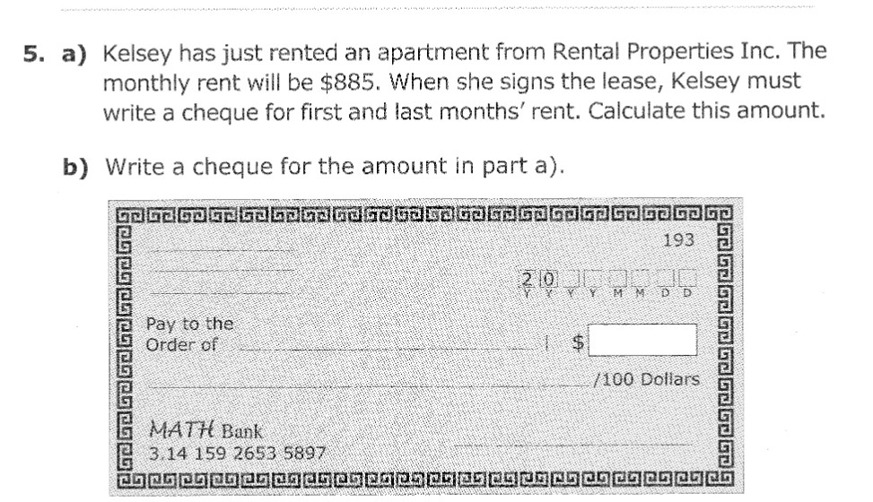 5. a) Kelsey has just rented an apartment from Rental Properties Inc. The
monthly rent will be $885. When she signs the lease, Kelsey must
write a cheque for first and last months' rent. Calculate this amount.
b) Write a cheque for the amount in part a).
GD G2 63 62 63 bandad Gaba SDGOED GOGOED GD J GJ GP
193
20 MM DD
Pay to the
Order of
/100 Dollars
MATH Bank
3.14 159 2653 5897
CORPHEROLOERENBOORPRES00004500
1526