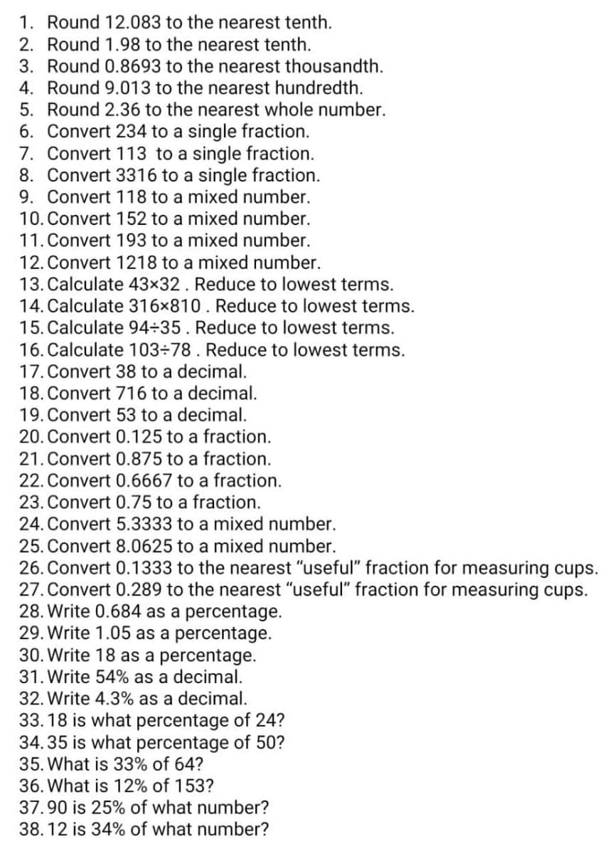 1. Round 12.083 to the nearest tenth.
2. Round 1.98 to the nearest tenth.
3. Round 0.8693 to the nearest thousandth.
4. Round 9.013 to the nearest hundredth.
5. Round 2.36 to the nearest whole number.
6. Convert 234 to a single fraction.
7. Convert 113 to a single fraction.
8. Convert 3316 to a single fraction.
9. Convert 118 to a mixed number.
10. Convert 152 to a mixed number.
11. Convert 193 to a mixed number.
12. Convert 1218 to a mixed number.
13. Calculate 43×32. Reduce to lowest terms.
14. Calculate 316x810. Reduce to lowest terms.
15. Calculate 94÷35. Reduce to lowest terms.
16. Calculate 103÷78. Reduce to lowest terms.
17. Convert 38 to a decimal.
18. Convert 716 to a decimal.
19. Convert 53 to a decimal.
20. Convert 0.125 to a fraction.
21. Convert 0.875 to a fraction.
22. Convert 0.6667 to a fraction.
23. Convert 0.75 to a fraction.
24. Convert 5.3333 to a mixed number.
25. Convert 8.0625 to a mixed number.
26. Convert 0.1333 to the nearest "useful" fraction for measuring cups.
27. Convert 0.289 to the nearest "useful" fraction for measuring cups.
28. Write 0.684 as a percentage.
29. Write 1.05 as a percentage.
30. Write 18 as a percentage.
31. Write 54% as a decimal.
32. Write 4.3% as a decimal.
33.18 is what percentage of 24?
34.35 is what percentage of 50?
35. What is 33% of 64?
36. What is 12% of 153?
37.90 is 25% of what number?
38.12 is 34% of what number?