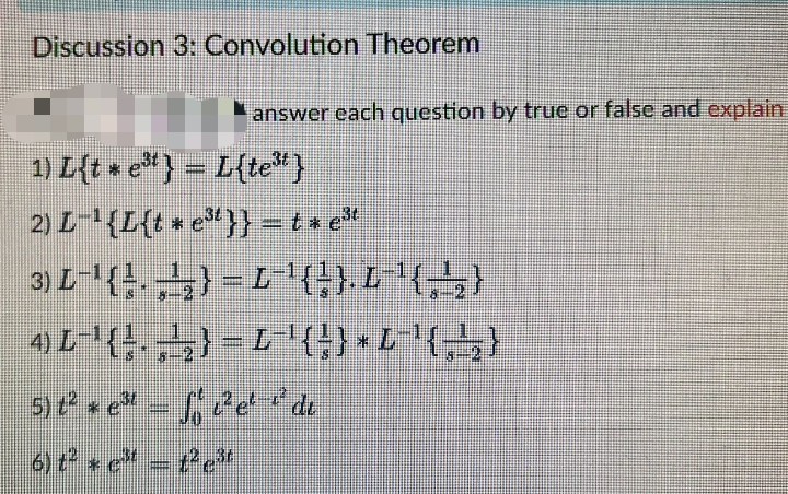 Discussion 3: Convolution Theorem
1) L{t * e³t } = L{te³t}
2) L-¹{L{t * e³¹}} = t * e³¹
3) L-¹(A) L-¹{}}.L '{,,}
mm
4) L¹ (¹) L-¹ { } } × L^'{-\₂;}
Simi
5) t² * e³¹ - f c²e¹-¹¹ di
6) t²e³¹ - t²c³t
answer each question by true or false and explain