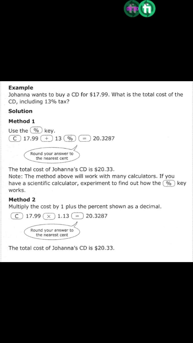 Example
Johanna wants to buy a CD for $17.99. What is the total cost of the
CD, including 13% tax?
Solution
Method 1
Use the % key.
C 17.99 + 13. %
20.3287
Round your answer to
the nearest cent
The total cost of Johanna's CD is $20.33.
Note: The method above will work with many calculators. If you
have a scientific calculator, experiment to find out how the % key
works.
Method 2
Multiply the cost by 1 plus the percent shown as a decimal.
с 17.99
1.13
20.3287
Round your answer to
the nearest cent
The total cost of Johanna's CD is $20.33.