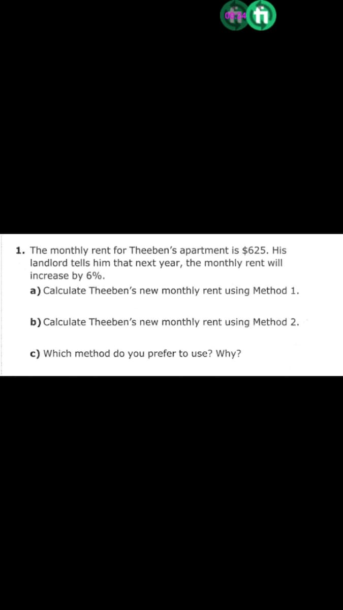 1. The monthly rent for Theeben's apartment is $625. His
landlord tells him that next year, the monthly rent will
increase by 6%.
a) Calculate Theeben's new monthly rent using Method 1.
b) Calculate Theeben's new monthly rent using Method 2.
c) Which method do you prefer to use? Why?