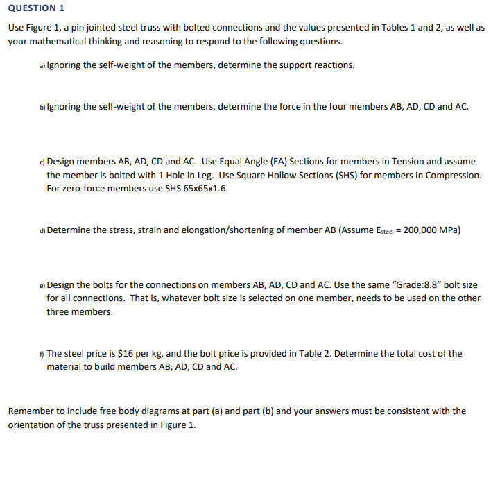 QUESTION 1
Use Figure 1, a pin jointed steel truss with bolted connections and the values presented in Tables 1 and 2, as well as
your mathematical thinking and reasoning to respond to the following questions.
a) Ignoring the self-weight of the members, determine the support reactions.
b) Ignoring the self-weight of the members, determine the force in the four members AB, AD, CD and AC.
c) Design members AB, AD, CD and AC. Use Equal Angle (EA) Sections for members in Tension and assume
the member is bolted with 1 Hole in Leg. Use Square Hollow Sections (SHS) for members in Compression.
For zero-force members use SHS 65x65x1.6.
d) Determine the stress, strain and elongation/shortening of member AB (Assume Esteel = 200,000 MPa)
e) Design the bolts for the connections on members AB, AD, CD and AC. Use the same "Grade:8.8" bolt size
for all connections. That is, whatever bolt size is selected on one member, needs to be used on the other
three members.
f) The steel price is $16 per kg, and the bolt price is provided in Table 2. Determine the total cost of the
material to build members AB, AD, CD and AC.
Remember to include free body diagrams at part (a) and part (b) and your answers must be consistent with the
orientation of the truss presented in Figure 1.