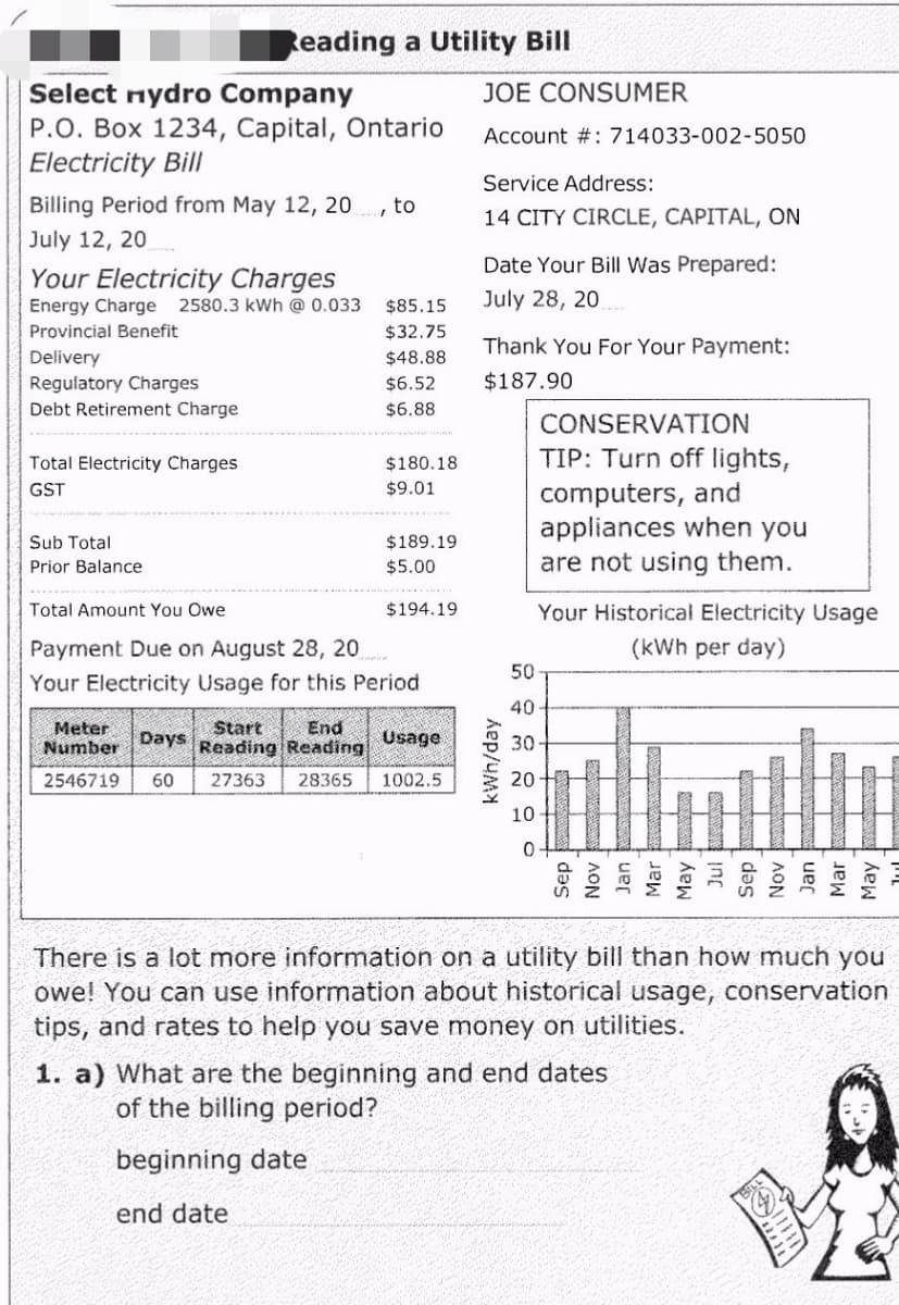 Reading a Utility Bill
Select nydro Company
JOE CONSUMER
Account #: 714033-002-5050
P.O. Box 1234, Capital, Ontario
Electricity Bill
Service Address:
Billing Period from May 12, 20, to
July 12, 20
14 CITY CIRCLE, CAPITAL, ON
Your Electricity Charges
Date Your Bill Was Prepared:
July 28, 20
Energy Charge 2580.3 kWh @ 0.033
$85.15
Provincial Benefit
$32.75
Thank You For Your Payment:
Delivery
$48.88
Regulatory Charges
$6.52
$187.90
Debt Retirement Charge
$6.88
CONSERVATION
$180.18
Total Electricity Charges
GST
TIP: Turn off lights,
computers, and
$9.01
appliances when you
Sub Total
$189.19
$5.00
Prior Balance
are not using them.
Total Amount You Owe
$194.19
Your Historical Electricity Usage
Payment Due on August 28, 20
(kWh per day)
50
Your Electricity Usage for this period
40
Meter
Start End
Number Days Reading Reading Usage
30-
2546719 60
27363
28365 1002.5
20
10
0
There is a lot more information on a utility bill than how much you
owe! You can use information about historical usage, conservation
tips, and rates to help you save money on utilities.
1. a) What are the beginning and end dates
of the billing period?
beginning date
end date
kWh/day
May
Jul
Sep
AON
all
Mar
May
凹