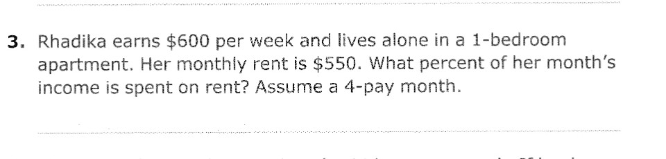 3. Rhadika earns $600 per week and lives alone in a 1-bedroom
apartment. Her monthly rent is $550. What percent of her month's
income is spent on rent? Assume a 4-pay month.