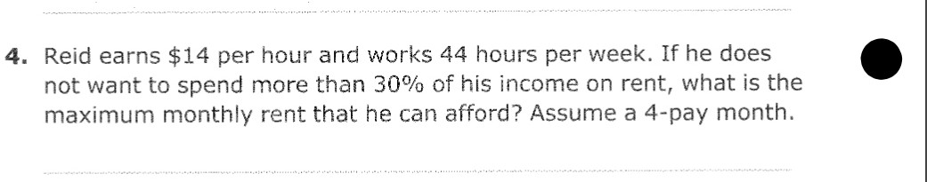 4. Reid earns $14 per hour and works 44 hours per week. If he does
not want to spend more than 30% of his income on rent, what is the
maximum monthly rent that he can afford? Assume a 4-pay month.