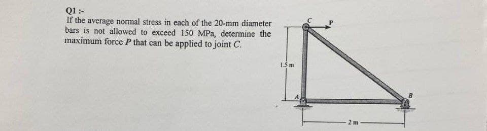 Q1 :-
If the average normal stress in each of the 20-mm diameter
bars is not allowed to exceed 150 MPa, determine the
maximum force P that can be applied to joint C.
15 m
2 m
