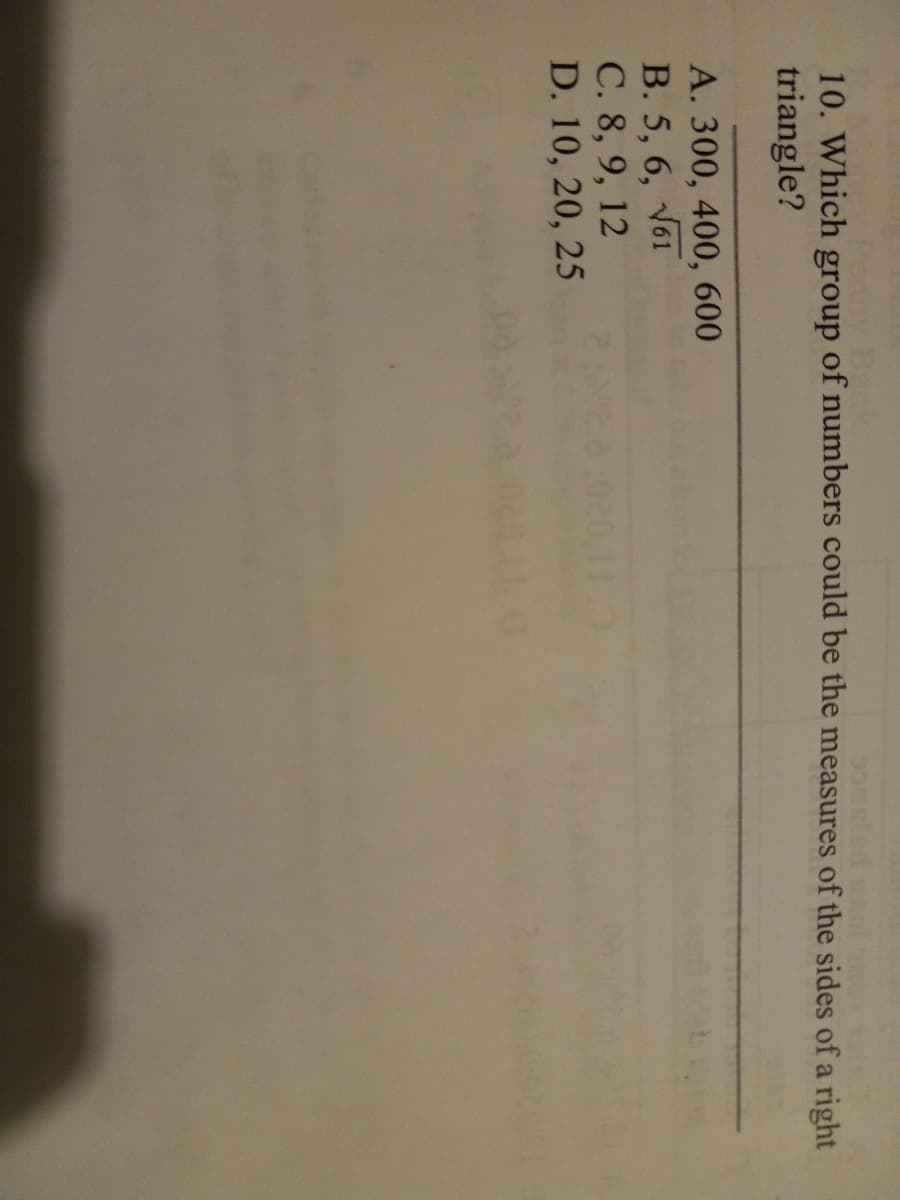 10. Which group of numbers could be the measures of the sides of a right
triangle?
A. 300, 400, 600
B. 5, 6, V61
C. 8, 9, 12
D. 10, 20, 25
