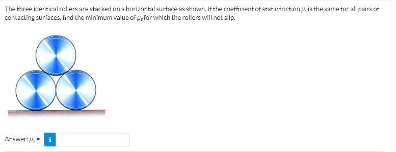 The three identical rollers are stacked on a horizontal surface as shown. If the coefficient of static friction ugis the same for all pairs of
contacting surfaces, find the minimum value of u, for which the rollers will not slip.
Answer: Ps=
