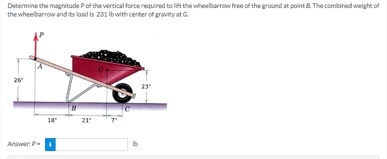 Determine the magnitude Pof the vertical force required to lift the wheelbarrow free of the ground at point B. The combined weight of
the wheelbarrow and its load is 231 lb with center of gravity at G.
26"
23"
18"
21"
7"
Answer: P =
i
Ib
