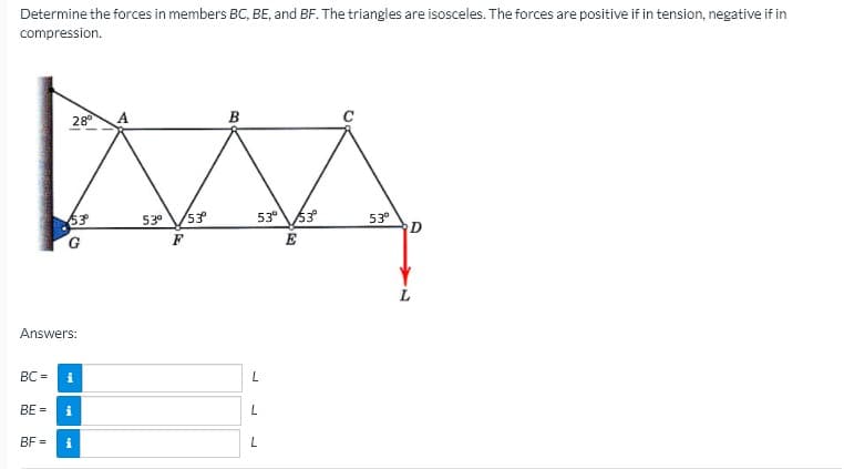 Determine the forces in members BC, BE, and BF. The triangles are isosceles. The forces are positive if in tension, negative if in
compression.
28
в
53° 53
63
G.
53°
53
53°
L
Answers:
BC =
BE =
BF =
