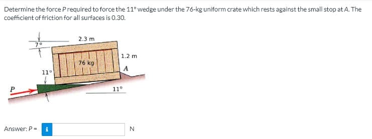 Determine the force Prequired to force the 11° wedge under the 76-kg uniform crate which rests against the small stop at A. The
coefficient of friction for all surfaces is 0.30.
2.3 m
1.2 m
76 kg
A
1
11°
Answer: P =
