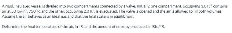 A rigid, insulated vessel is divided into two compartments connected by a valve. Initially, one compartment, occupying 1.0 ft, contains
air at 50 lb/in?, 750°R, and the other, occupying 2.0 ft?, is evacuated. The valve is opened and the air is allowed to fill both volumes.
Assume the air behaves as an ideal gas and that the final state is in equilibrium.
Determine the final temperature of the air, in °R, and the amount of entropy produced, in Btu/°R.
