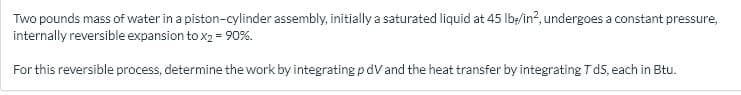 Two pounds mass of water in a piston-cylinder assembly, initially a saturated liquid at 45 lb;/in?, undergoes a constant pressure,
internally reversible expansion to x2 = 90%.
For this reversible process, determine the work by integrating pdVand the heat transfer by integrating T dS, each in Btu.
