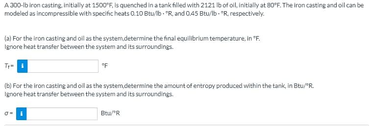 A 300-lb iron casting, initially at 1500°F, is quenched in a tank filled with 2121 Ib of oil, initially at 80°F. The iron casting and oil can be
modeled as incompressible with specific heats 0.10 Btu/lb - °R, and 0.45 Btu/lb - °R, respectively.
(a) For the iron casting and oil as the system,determine the final equilibrium temperature, in °F.
Ignore heat transfer between the system and its surroundings.
T= i
°F
(b) For the iron casting and oil as the system,determine the amount of entropy produced within the tank, in Btu/°R.
Ignore heat transfer between the system and its surroundings.
Btu/°R
