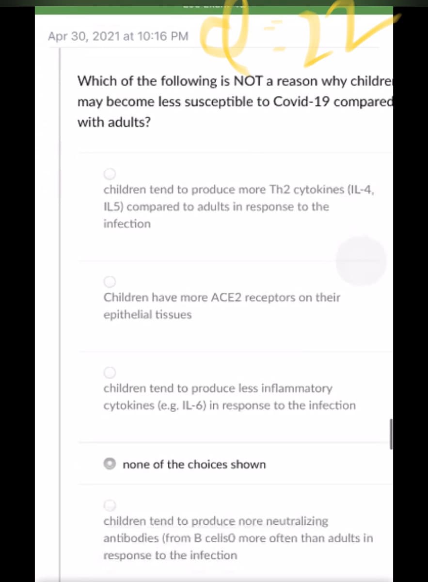 Apr 30, 2021 at 10:16 PM
Which of the following is NOT a reason why childre
may become less susceptible to Covid-19 compared
with adults?
children tend to produce more Th2 cytokines (IL-4,
ILS) compared to adults in response to the
infection
Children have more ACE2 receptors on their
epithelial tissues
children tend to produce less inflammatory
cytokines (e.g. IL-6) in response to the infection
none of the choices shown
children tend to produce nore neutralizing
antibodies (from B celiso more often than adults in
response to the infection

