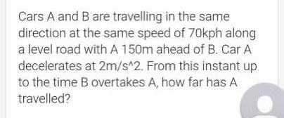 Cars A and B are travelling in the same
direction at the same speed of 70kph along
a level road with A 150m ahead of B. Car A
decelerates at 2m/s^2. From this instant up
to the time B overtakes A, how far has A
travelled?
