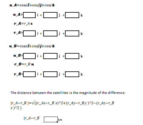 u A=cosai+cosßj+cosyk
u_A=
|i +C
i +
k
r_A=r_An
i +
j +
k
u_B=cosaž+cosßj+cosyk
i +
k
r_B=r_Bu
r_B=
i +
k
The distance between the satellites is the magnitude of the difference.
|r_A-r_B |=v(1r_Ax-r_B x}^2+(r_Ay-r_By)^2-(r_Az-r_B
z)^2)
Ir_A-r_B
km
