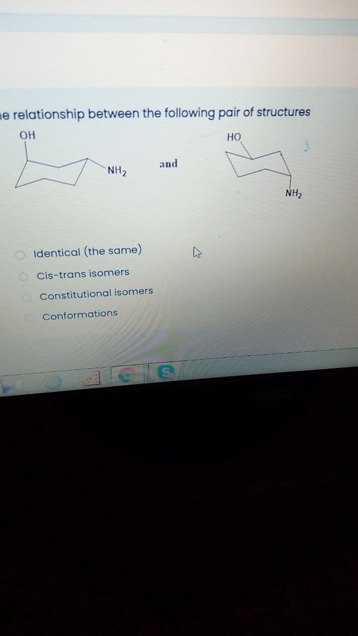 me relationship between the following pair of structures
OH
но
and
NH2
NH2
Identical (the same)
Cis-trans isomers
O Constitutional isomers
Conformations
