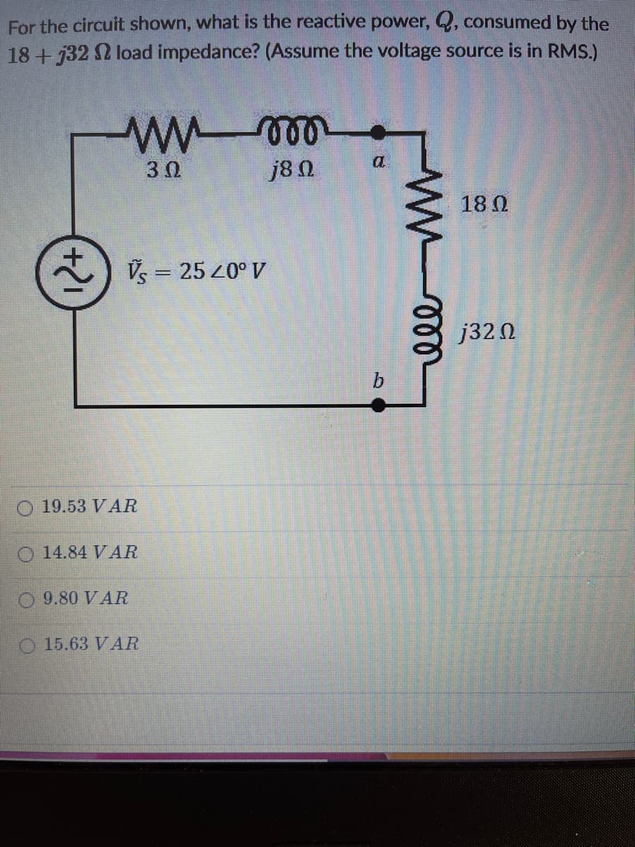 For the circuit shown, what is the reactive power, Q, consumed by the
18+32 2 load impedance? (Assume the voltage source is in RMS.)
a
3Ω
j8 N
18 0
Vs = 25 20° V
|3D
j32 Ω
b.
19.53 VAR
O 14.84 VAR
O 9.80 VAR
O 15.63 VAR
12+
