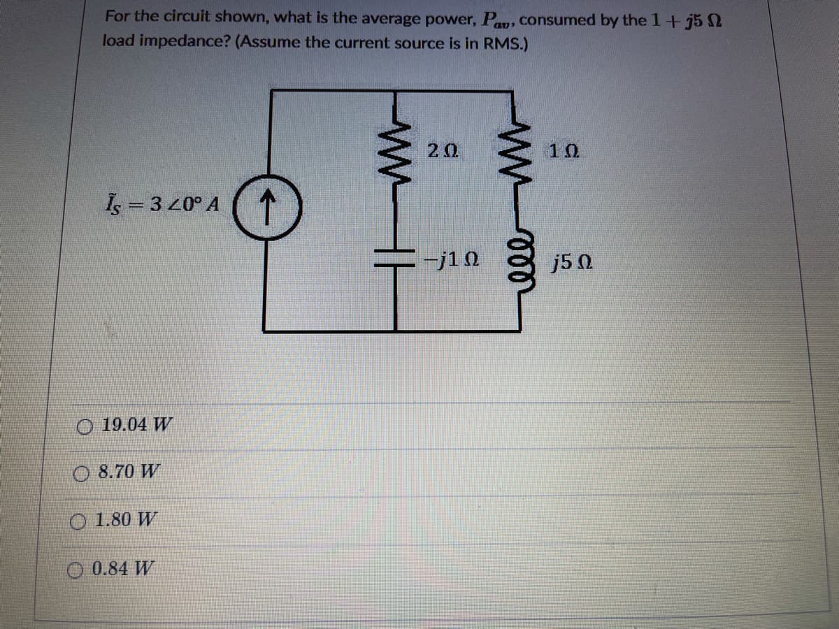 For the circuit shown, what is the average power, Py, consumed by the 1+j5 2
load impedance? (Assume the current source is in RMS.)
2Ω
10
Is = 3 20° A
-j10
j5 0
19.04 W
O 8.70 W
1.80 W
O 0.84 W
ww
