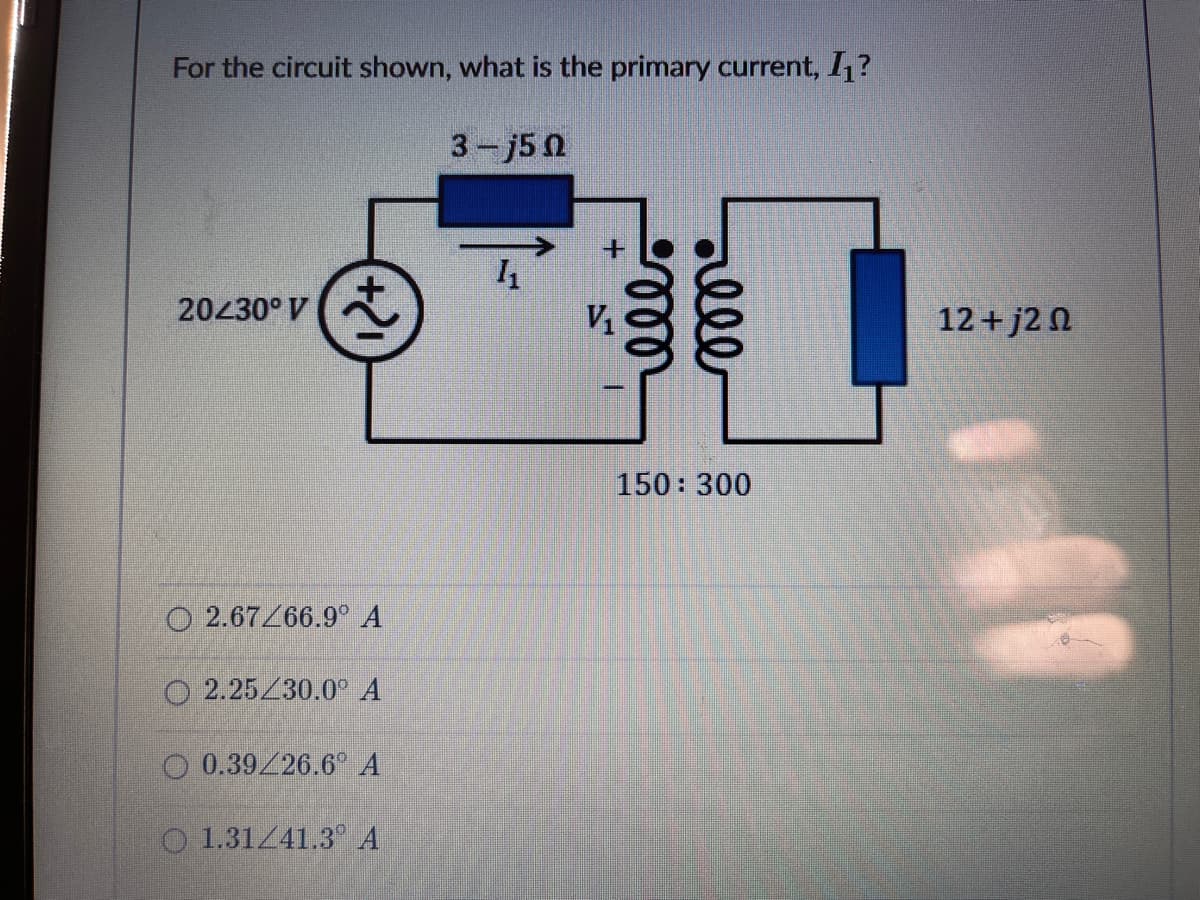 For the circuit shown, what is the primary current, 1?
3-j50
20430° V
V1
12+ j2 N
150: 300
O 2.67/66.9° A
2.25/30.0° A
O 0.39/26.6° A
O 1.31/41.3 A
ell
1.
