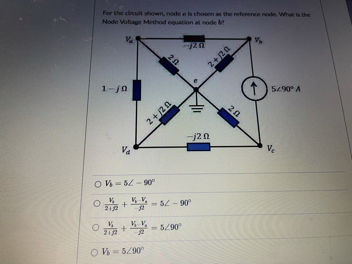 For the circult shown, node e Is chosen as the reference node. What is the
Node Voltage Method equation at node b?
Va
j20
V
2+j20
1-j0
5290° A
2+ j2 n
-j20
Va
Ve
O V = 5Z – 90°
V,
2+j2
V, Va
j2
5 -90°
V,
21j2
V, V.
5/90°
j2
O V = 5/90°
