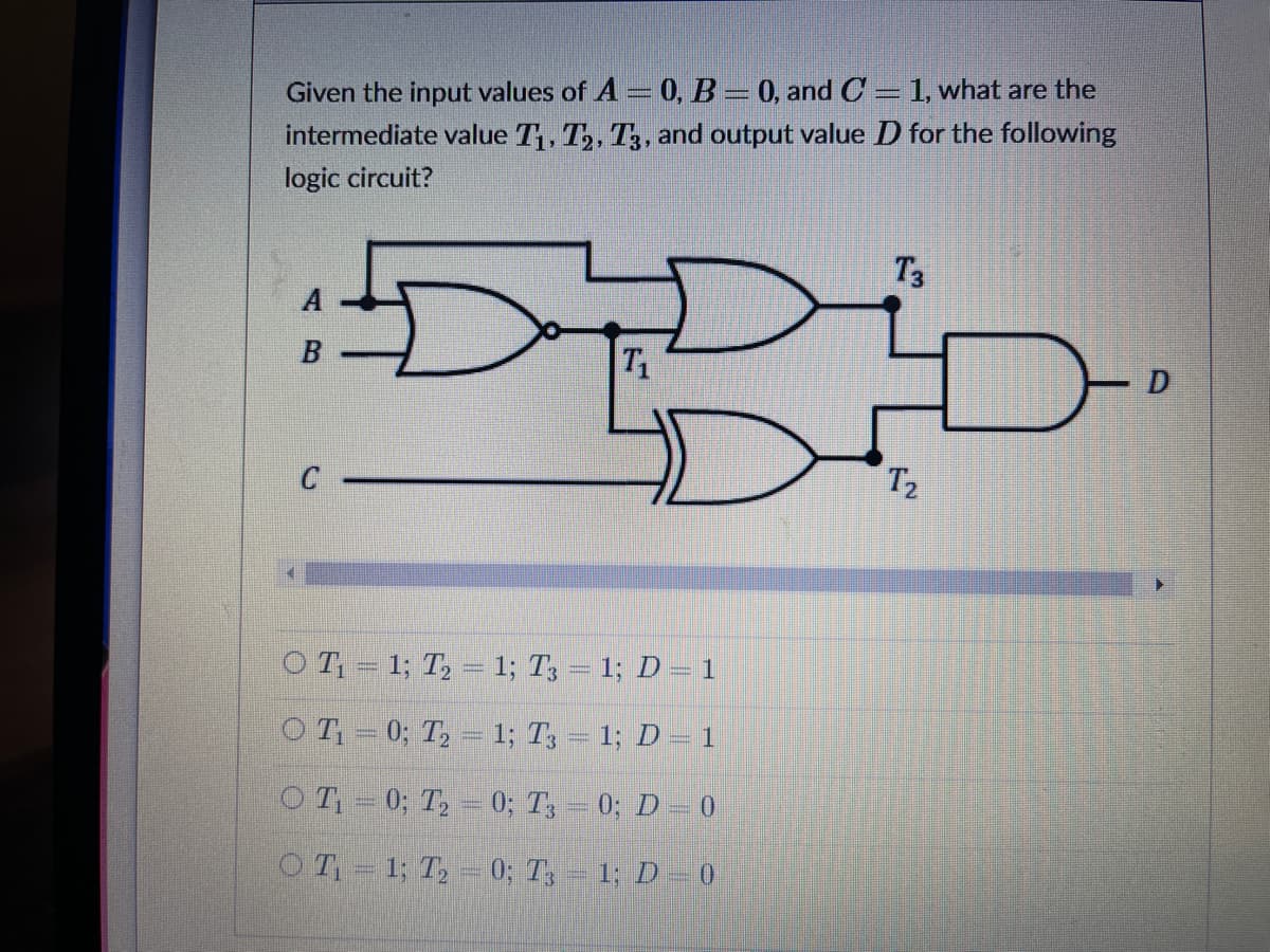 Given the input values of A = 0, B = 0, and C = 1, what are the
intermediate value T, T,, T3, and output value D for the following
logic circuit?
T3
A
B
T1
C
T2
OT = 1; T, = 1; T3 = 1; D =1
OT= 0; T, = 1; T3 = 1; D = 1
O T = 0; T, = 0; T, – 0; D = 0
OT- 1; T, – 0; T, – 1; D – 0
