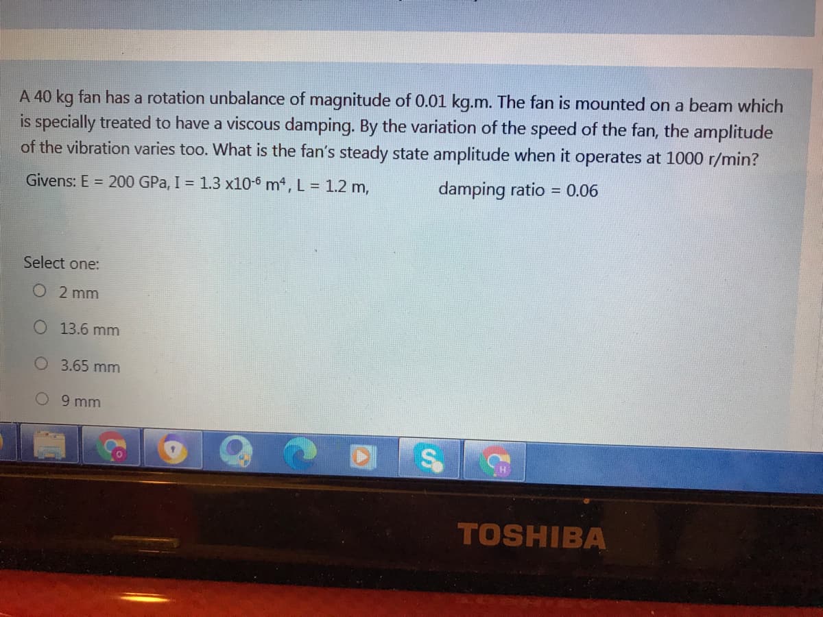 A 40 kg fan has a rotation unbalance of magnitude of 0.01 kg.m. The fan is mounted on a beam which
is specially treated to have a viscous damping. By the variation of the speed of the fan, the amplitude
of the vibration varies too. What is the fan's steady state amplitude when it operates at 1000 r/min?
Givens: E = 200 GPa, I = 1.3 x10-6 m, L = 1.2 m,
damping ratio = 0.06
Select one:
O 2 mm
13.6 mm
O 3.65 mm
O 9 mm
TOSHIBA
