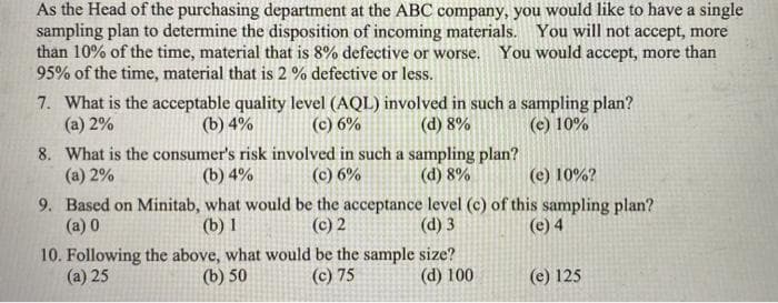 As the Head of the purchasing department at the ABC company, you would like to have a single
sampling plan to determine the disposition of incoming materials. You will not accept, more
than 10% of the time, material that is 8% defective or worse. You would accept, more than
95% of the time, material that is 2 % defective or less.
7. What is the acceptable quality level (AQL) involved in such a sampling plan?
(a) 2%
(b) 4%
(c) 6%
(d) 8%
(e) 10%
8. What is the consumer's risk involved in such a sampling plan?
(b) 4%
(a) 2%
(c) 6%
(d) 8%
(e) 10%?
9. Based on Minitab, what would be the acceptance level (c) of this sampling plan?
(a) 0
(b) 1
(c) 2
(d) 3
(e) 4
10. Following the above, what would be the sample size?
(b) 50
(a) 25
(c) 75
(d) 100
(e) 125
